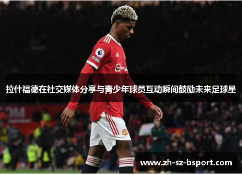 拉什福德在社交媒体分享与青少年球员互动瞬间鼓励未来足球星