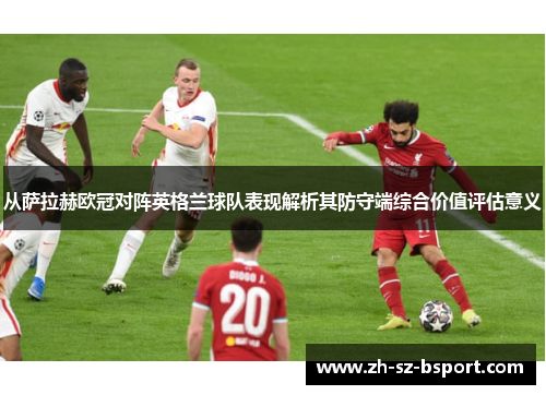 从萨拉赫欧冠对阵英格兰球队表现解析其防守端综合价值评估意义