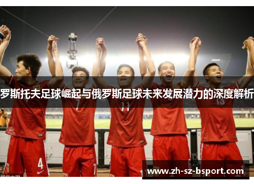 罗斯托夫足球崛起与俄罗斯足球未来发展潜力的深度解析
